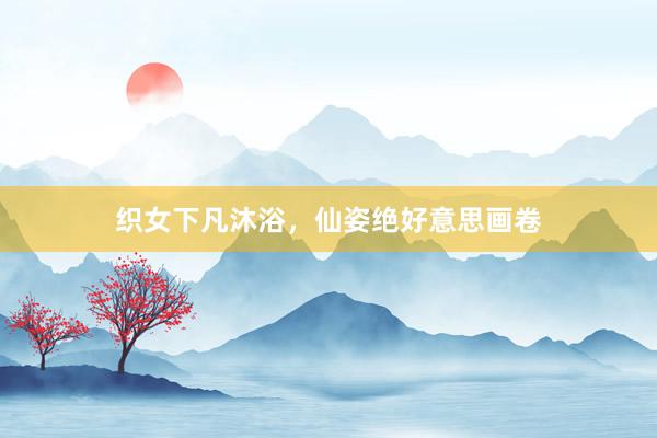 织女下凡沐浴,仙姿绝好意思画卷